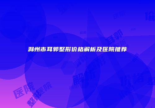 滁州市耳郭整形价格解析及医院推荐