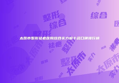 太原市整形祛疤医院综合实力前十名口碑排行榜