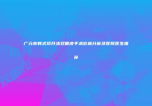 广元市韩式切开法双眼皮手术价格分析及医院医生推荐