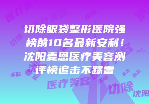切除眼袋整形医院强榜前10名最新安利！沈阳麦恩医疗美容测评榜追击不踩雷
