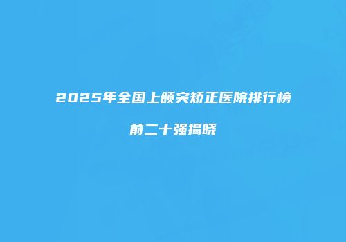 2025年全国上颌突矫正医院排行榜前二十强揭晓