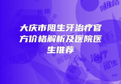大庆市阻生牙治疗官方价格解析及医院医生推荐