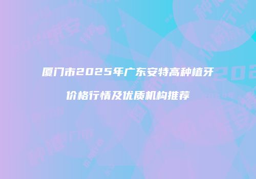 厦门市2025年广东安特高种植牙价格行情及优质机构推荐