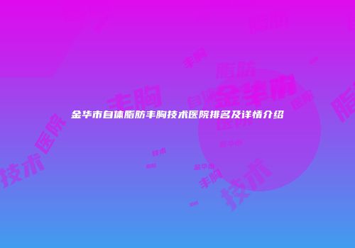 金华市自体脂肪丰胸技术医院排名及详情介绍