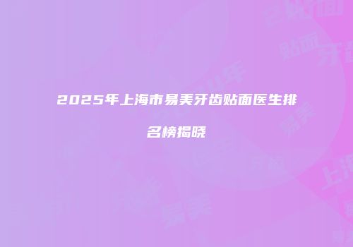 2025年上海市易美牙齿贴面医生排名榜揭晓