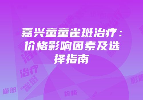 嘉兴童童雀斑治疗：价格影响因素及选择指南