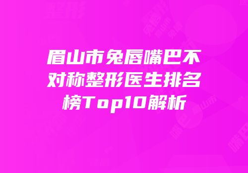 眉山市兔唇嘴巴不对称整形医生排名榜Top10解析