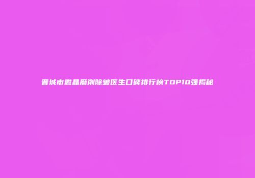 晋城市微晶磨削除皱医生口碑排行榜TOP10强揭秘