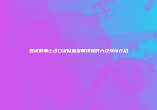 盐城市瑞士进口瓷贴面医院排名前六及详情介绍