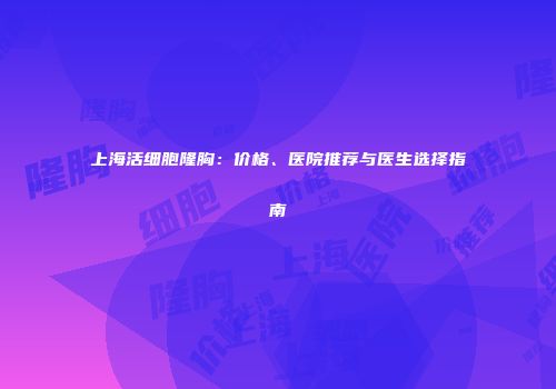 上海活细胞隆胸：价格、医院推荐与医生选择指南