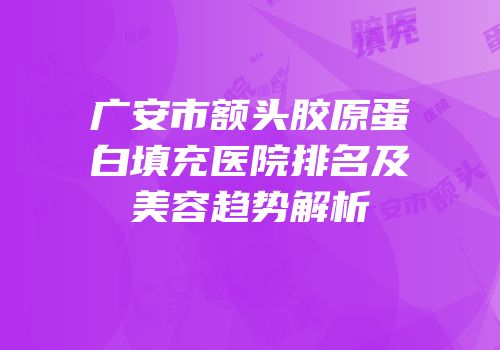广安市额头胶原蛋白填充医院排名及美容趋势解析