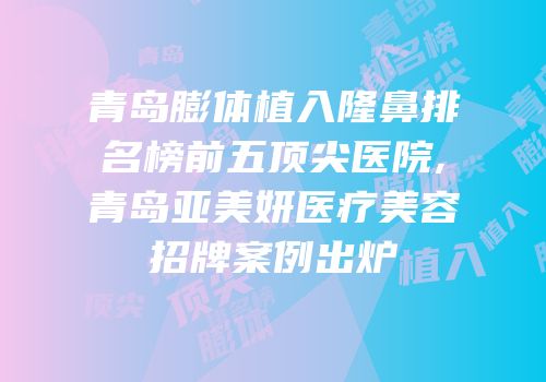 青岛膨体植入隆鼻排名榜前五顶尖医院,青岛亚美妍医疗美容招牌案例出炉