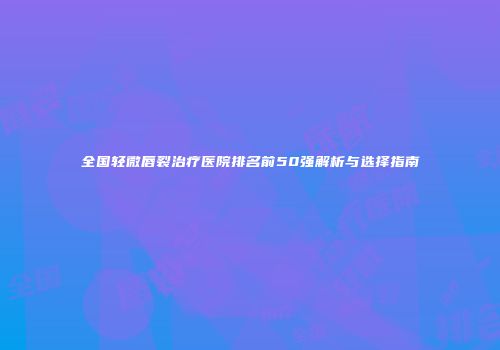 全国轻微唇裂治疗医院排名前50强解析与选择指南