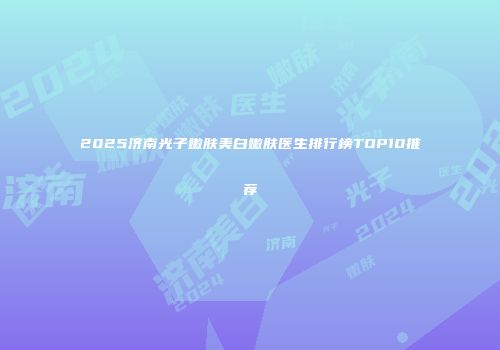 2025济南光子嫩肤美白嫩肤医生排行榜TOP10推荐