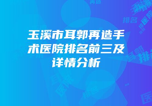 玉溪市耳郭再造手术医院排名前三及详情分析