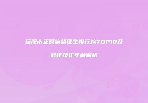 岳阳市正畸偏颌医生排行榜TOP10及最佳矫正年龄解析