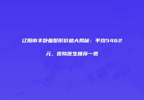 辽阳市丰卧蚕整形价格大揭秘：平均5462元，医院医生推荐一览