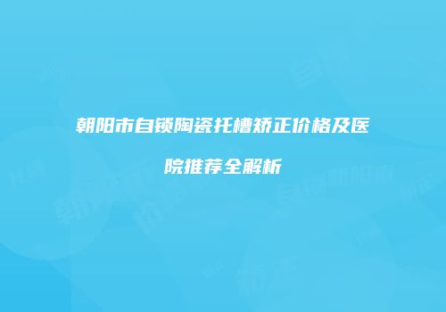 朝阳市自锁陶瓷托槽矫正价格及医院推荐全解析