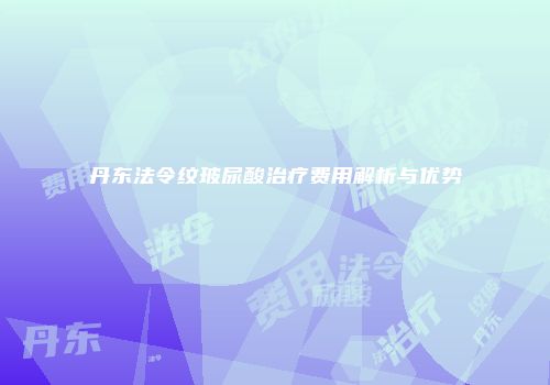 丹东法令纹玻尿酸治疗费用解析与优势