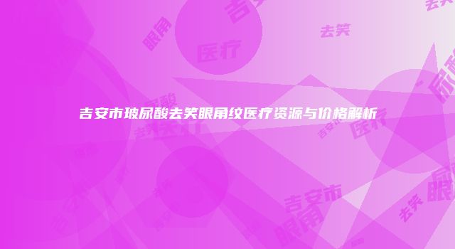 吉安市玻尿酸去笑眼角纹医疗资源与价格解析