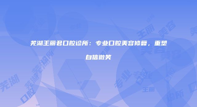 芜湖王丽君口腔诊所：专业口腔美容修复，重塑自信微笑