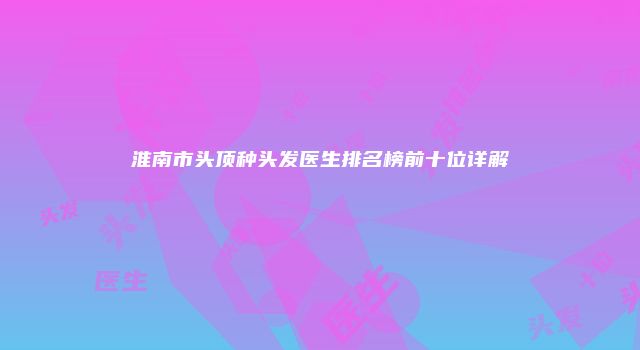 淮南市头顶种头发医生排名榜前十位详解