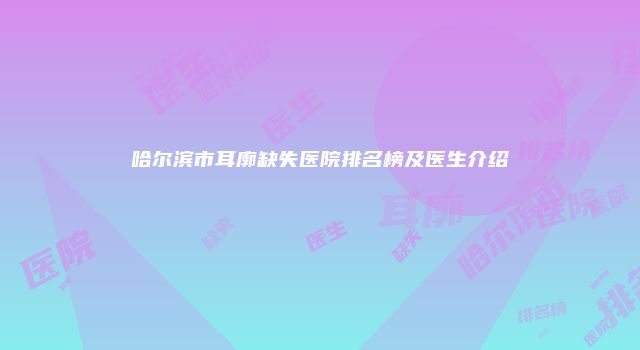哈尔滨市耳廓缺失医院排名榜及医生介绍