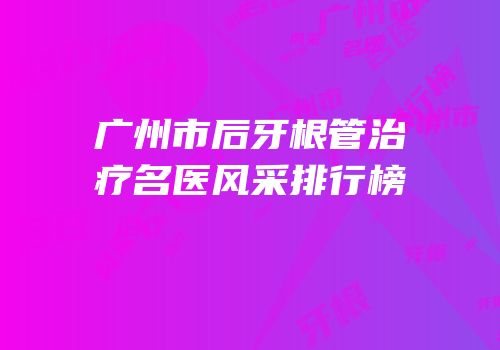 广州市后牙根管治疗名医风采排行榜