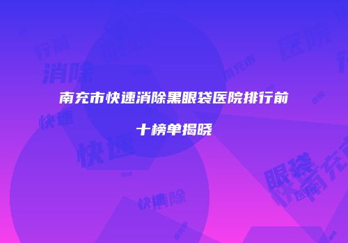 南充市快速消除黑眼袋医院排行前十榜单揭晓