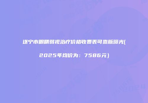遂宁市眼睛弱视治疗价格收费表可靠版曝光(2025年均价为：7586元）