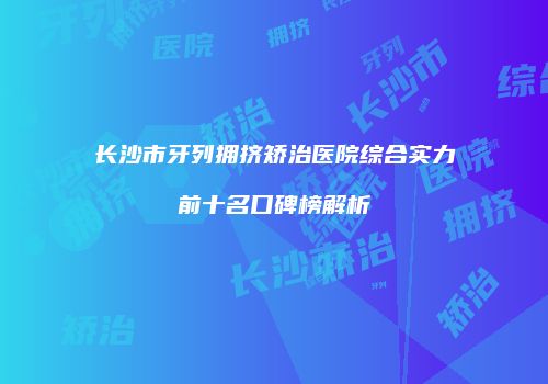 长沙市牙列拥挤矫治医院综合实力前十名口碑榜解析