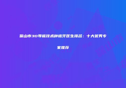 保山市3D导板技术种植牙医生排名：十大优秀专家推荐