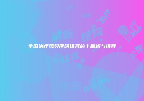 全国治疗狐臭医院排名前十解析与推荐