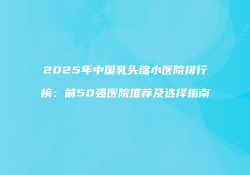 2025年中国乳头缩小医院排行榜：前50强医院推荐及选择指南