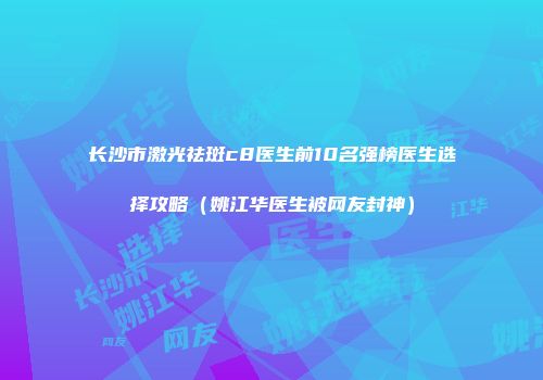 长沙市激光祛斑c8医生前10名强榜医生选择攻略（姚江华医生被网友封神）