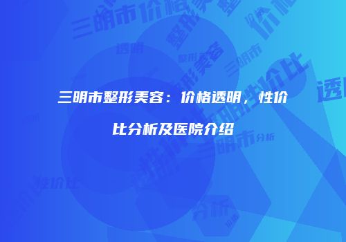 三明市整形美容：价格透明，性价比分析及医院介绍