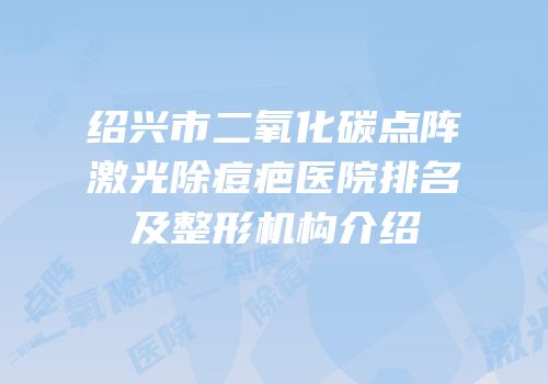 绍兴市二氧化碳点阵激光除痘疤医院排名及整形机构介绍