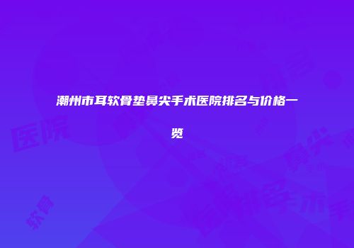 潮州市耳软骨垫鼻尖手术医院排名与价格一览