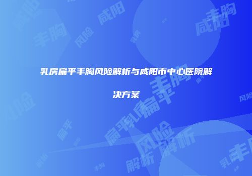 乳房扁平丰胸风险解析与咸阳市中心医院解决方案