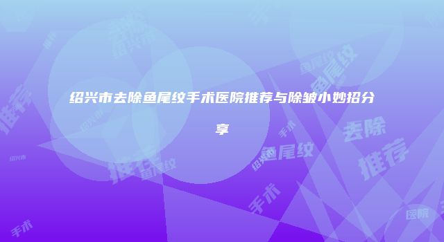 绍兴市去除鱼尾纹手术医院推荐与除皱小妙招分享