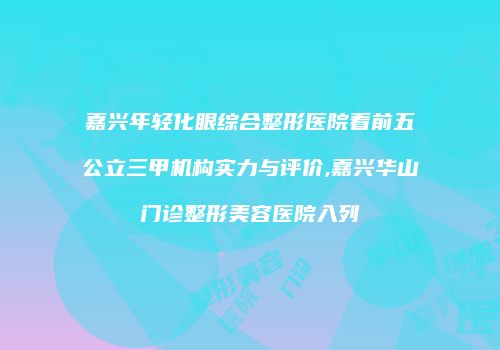 嘉兴年轻化眼综合整形医院看前五公立三甲机构实力与评价,嘉兴华山门诊整形美容医院入列