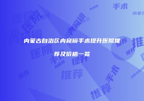 内蒙古自治区内窥镜手术提升医院推荐及价格一览