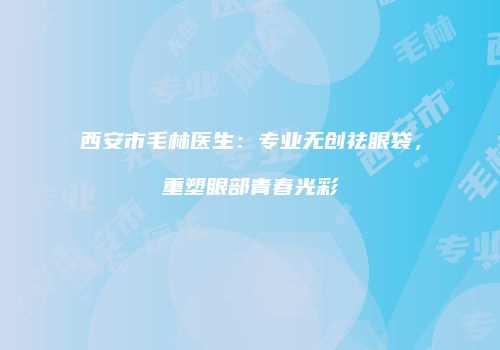 西安市毛林医生：专业无创祛眼袋，重塑眼部青春光彩