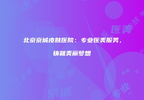 北京京城皮肤医院：专业医美服务，铸就美丽梦想