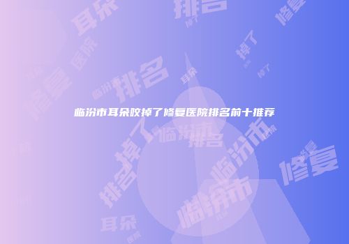 临汾市耳朵咬掉了修复医院排名前十推荐
