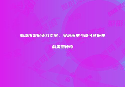 湘潭市整形美容专家：吴浪医生与谭可意医生的美丽传奇