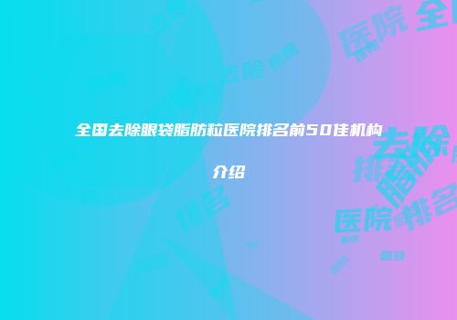 全国去除眼袋脂肪粒医院排名前50佳机构介绍