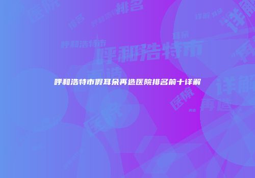 呼和浩特市假耳朵再造医院排名前十详解