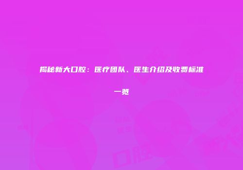 揭秘新大口腔：医疗团队、医生介绍及收费标准一览