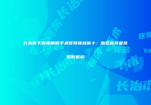 长治市下颌角磨除手术医院排名前十：助您选择最佳整形机构